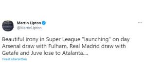 Martin Lipton (Chefreporter der Sun): "Herrliche Ironie. Am Tag der Super-League-Verkündung spielt Arsenal unentschieden gegen Fulham, Real Madrid spielt unentschieden gegen Getafe und Juventus verliert gegen Atalanta."